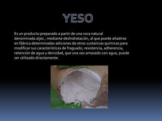Es un producto preparado a partir de una roca natural
denominada aljez , mediante deshidratación, al que puede añadirse
en fábrica determinadas adiciones de otras sustancias químicas para
modificar sus características de fraguado, resistencia, adherencia,
retención de agua y densidad, que una vez amasado con agua, puede
ser utilizado directamente.
 