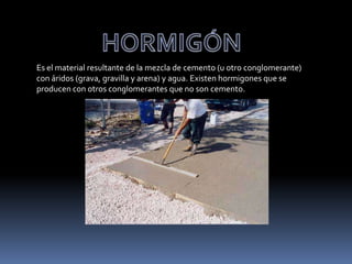 Es el material resultante de la mezcla de cemento (u otro conglomerante)
con áridos (grava, gravilla y arena) y agua. Existen hormigones que se
producen con otros conglomerantes que no son cemento.
 