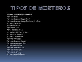 Según el tipo de conglomerante:
Morteros de cal
Morteros de cemento pórtland
Morteros de cemento de aluminato de calcio.
Morteros bastardos
Mortero Justacken
Mortero del chuli
Morteros especiales:
Morteros expansivos (grout)
Morteros refractarios
Morteros con aireante
Morteros ignífugos
Morteros de cemento cola
Morteros aislados de finos
Morteros aligerados
Morteros no expansivos
Morteros hidrófugos
Morteros coloreados
Morteros autonivelantes
 