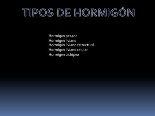 Hormigón pesado
Hormigón liviano
Hormigón liviano estructural
Hormigón liviano celular
Hormigón ciclópeo
 