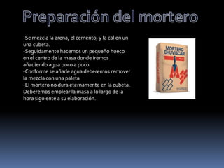 -Se mezcla la arena, el cemento, y la cal en un
una cubeta.
-Seguidamente hacemos un pequeño hueco
en el centro de la masa donde iremos
añadiendo agua poco a poco
-Conforme se añade agua deberemos remover
la mezcla con una paleta
-El mortero no dura eternamente en la cubeta.
Deberemos emplear la masa a lo largo de la
hora siguiente a su elaboración.
 