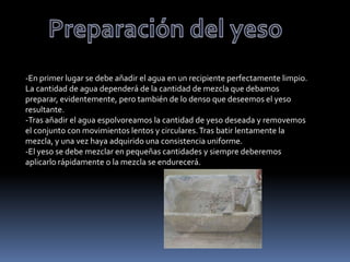 -En primer lugar se debe añadir el agua en un recipiente perfectamente limpio.
La cantidad de agua dependerá de la cantidad de mezcla que debamos
preparar, evidentemente, pero también de lo denso que deseemos el yeso
resultante.
-Tras añadir el agua espolvoreamos la cantidad de yeso deseada y removemos
el conjunto con movimientos lentos y circulares. Tras batir lentamente la
mezcla, y una vez haya adquirido una consistencia uniforme.
-El yeso se debe mezclar en pequeñas cantidades y siempre deberemos
aplicarlo rápidamente o la mezcla se endurecerá.
 
