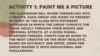 ACTIVITY 1: PAINT ME A PICTURE
THE CLASSROOM WILL DIVIDE THEMSELVES INTO
4 GROUPS. EACH GROUP ARE GOING TO PRESENT
IN FRONT OF THE CLASS WITH DIFFERENT
SCENARIOS IN WHICH THE GROUP CONVEYS THE
SCENE SOLELY THROUGH THEIR BODIES AND
PERSONAL EFFECTS. AT A GIVEN SIGNAL,
EVERYONE FREEZES. POINTS CAN BE GIVEN TO
THE MOST CREATIVE OR THE MOST REALISTIC.
BASED ON ACCURACY AND SPEED, 2MINS PER
GROUP MAKING IT BOTH EDUCATIONAL AND
CHALLENGING.
 