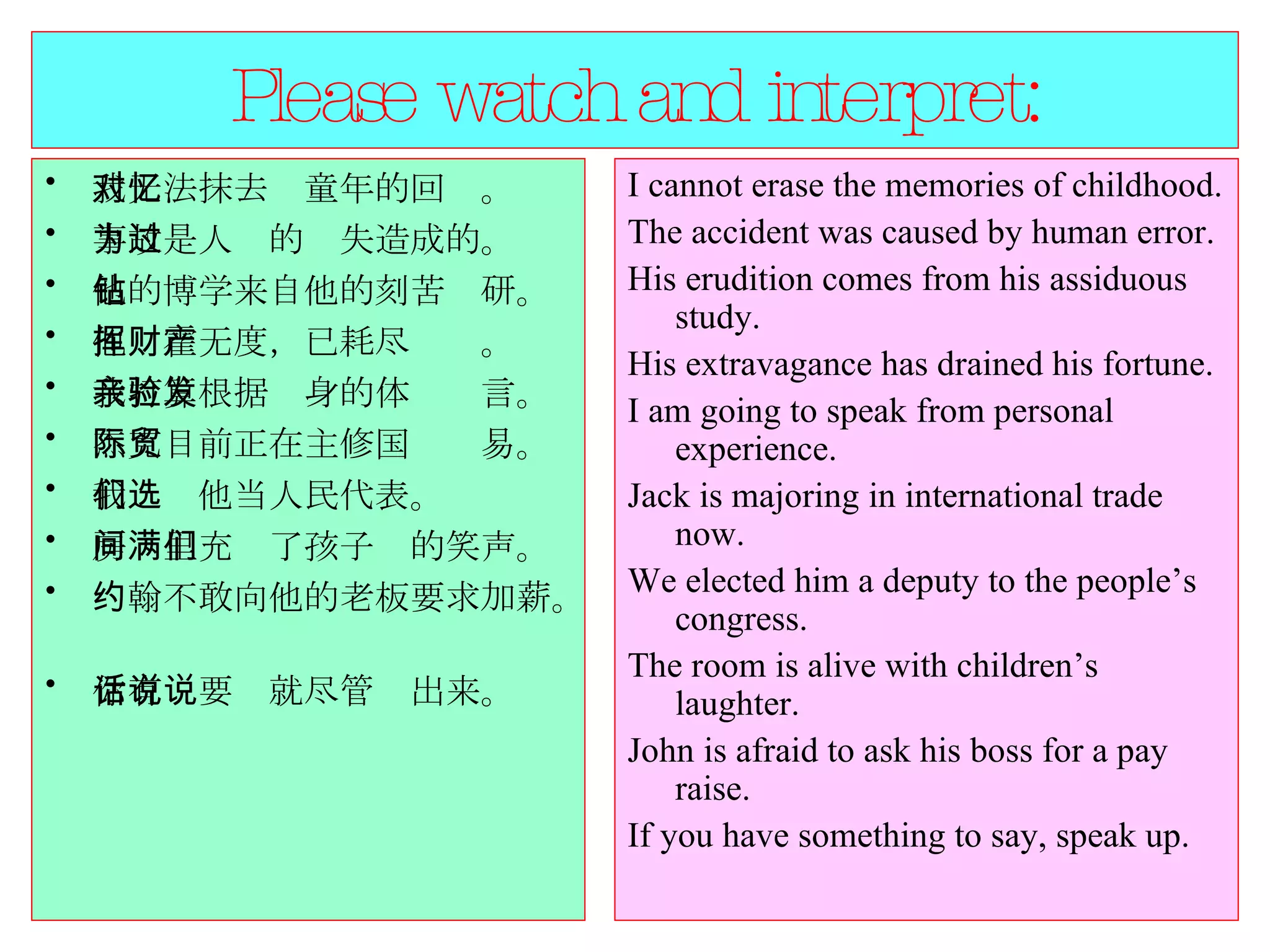 Please watch and interpret: 我无法抹去对童年的回忆。  事故是人为的过失造成的。  他的博学来自他的刻苦钻研。  他挥霍无度，已耗尽财产。  我打算根据亲身的体验发言。  杰克目前正在主修国际贸易。  我们选他当人民代表。  房间里充满了孩子们的笑声。  约翰不敢向他的老板要求加薪。  你有话要说就尽管说出来。  I cannot erase the memories of childhood.  The accident was caused by human error.  His erudition comes from his assiduous study.  His extravagance has drained his fortune.  I am going to speak from personal experience.  Jack is majoring in international trade now.  We elected him a deputy to the people’s congress.  The room is alive with children’s laughter.  John is afraid to ask his boss for a pay raise.  If you have something to say, speak up.  