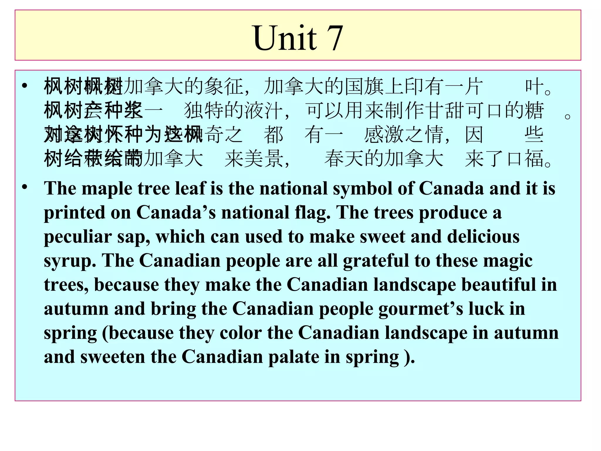 Unit 7 枫树叶是加拿大的象征，加拿大的国旗上印有一片枫树叶。枫树会产生一种独特的液汁，可以用来制作甘甜可口的糖浆。加拿大人对这些神奇之树都怀有一种感激之情，因为这些枫树给秋天的加拿大带来美景，给春天的加拿大带来了口福。 The maple tree leaf is the national symbol of Canada and it is printed on Canada’s national flag. The trees produce a peculiar sap, which can used to make sweet and delicious syrup. The Canadian people are all grateful to these magic trees, because they make the Canadian landscape beautiful in autumn and bring the Canadian people gourmet’s luck in spring (because they color the Canadian landscape in autumn and sweeten the Canadian palate in spring ). 