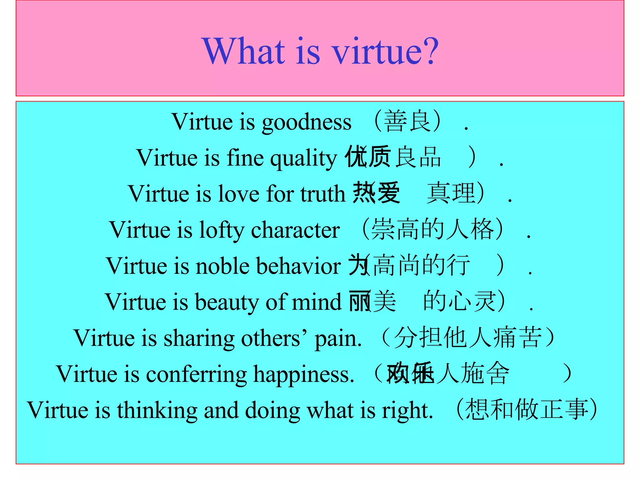 What is virtue? Virtue is goodness （善良） . Virtue is fine quality （优良品质） . Virtue is love for truth （热爱真理） . Virtue is lofty character （崇高的人格） . Virtue is noble behavior （高尚的行为） . Virtue is beauty of mind （美丽的心灵） . Virtue is sharing others’ pain. （ 分担他人痛苦 ） Virtue is conferring happiness. （ 向他人施舍欢乐 ） Virtue is thinking and doing what is right. （想和做正事） 