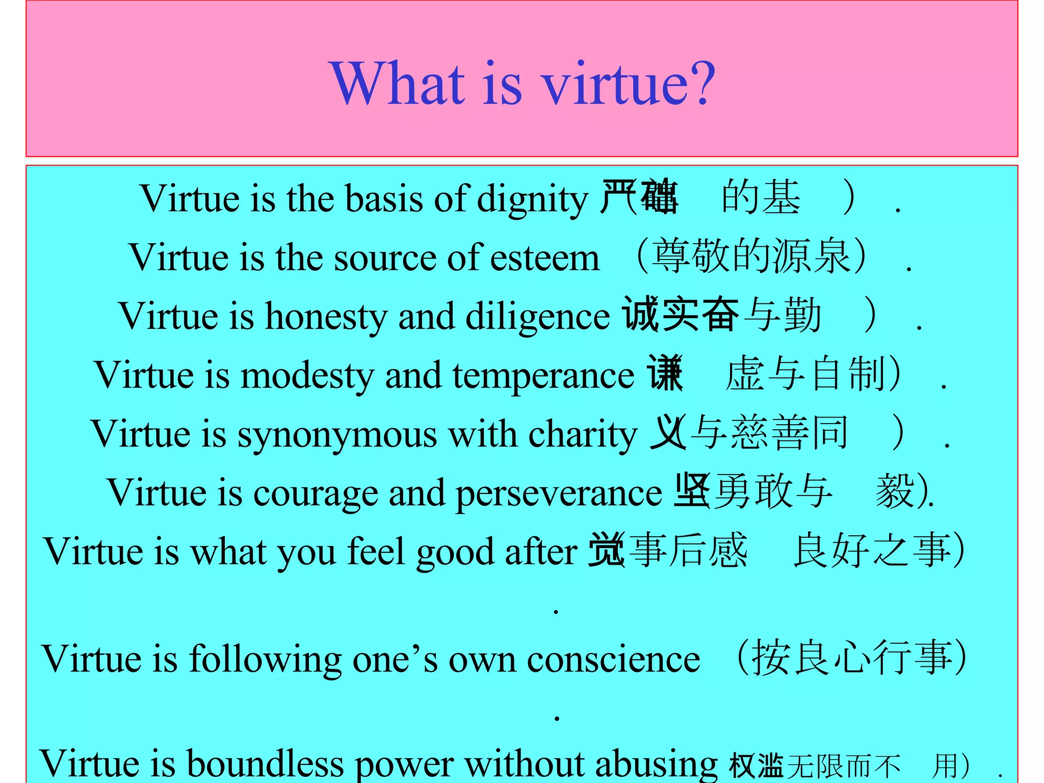 What is virtue? Virtue is the basis of dignity （尊严的基础） . Virtue is the source of esteem （尊敬的源泉） . Virtue is honesty and diligence （诚实与勤奋） . Virtue is modesty and temperance （谦虚与自制） . Virtue is synonymous with charity （与慈善同义） . Virtue is courage and perseverance （勇敢与坚毅） . Virtue is what you feel good after （事后感觉良好之事） . Virtue is following one’s own conscience （按良心行事） . Virtue is boundless power without abusing （权无限而不滥用） . 