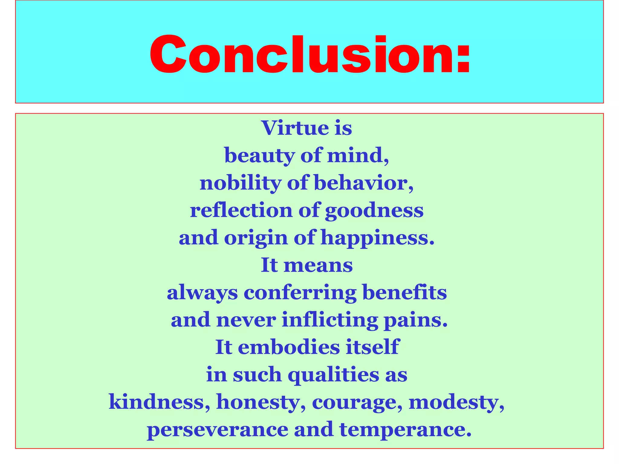 Conclusion: Virtue is  beauty of mind,  nobility of behavior,  reflection of goodness  and origin of happiness.  It means  always conferring benefits  and never inflicting pains. It embodies itself  in such qualities as  kindness, honesty, courage, modesty,  perseverance and temperance. 