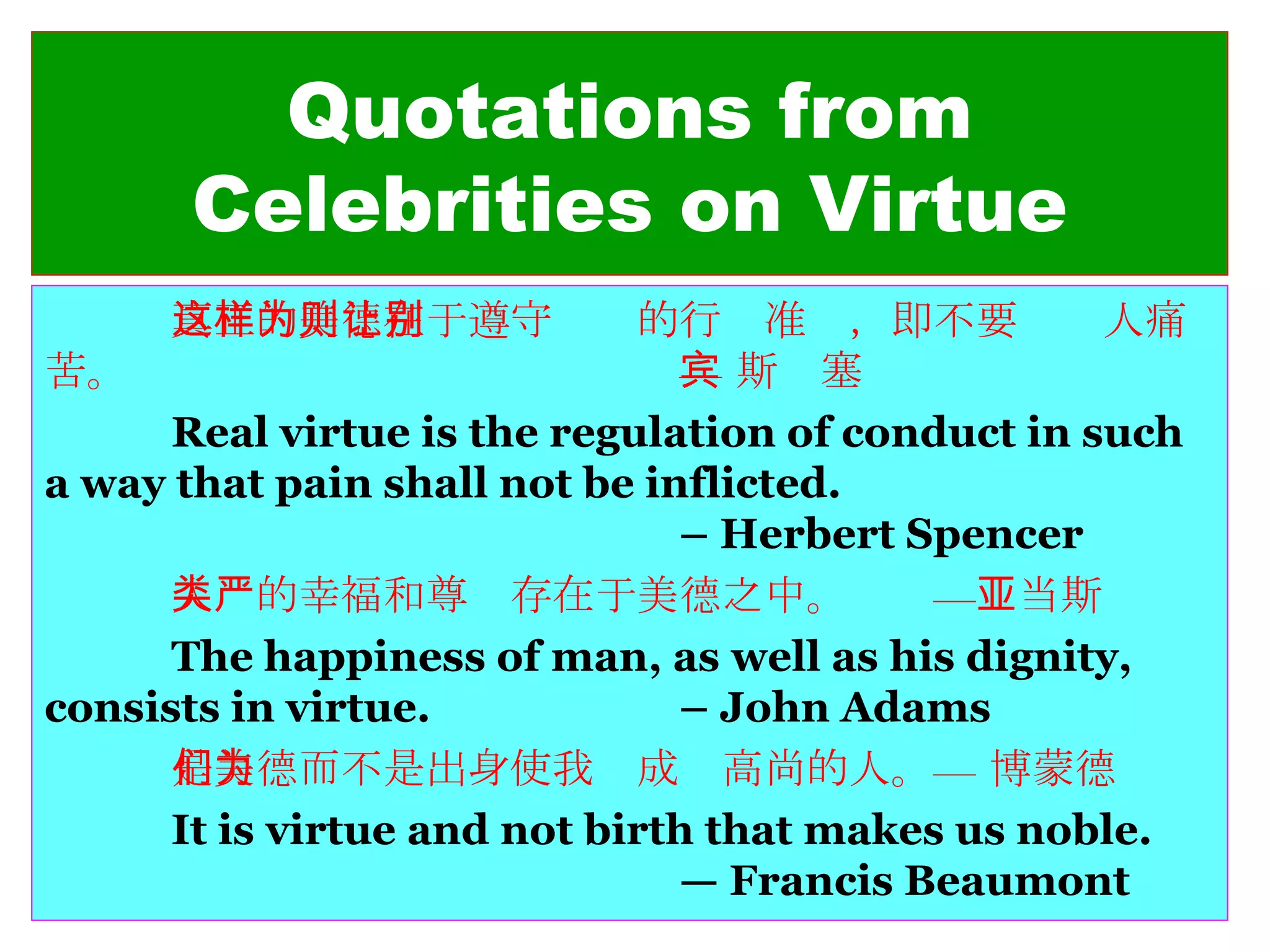 Quotations from Celebrities on Virtue 真正的美德在于遵守这样的行为准则，即不要让别人痛苦。 — 斯宾塞 Real virtue is the regulation of conduct in such a way that pain shall not be inflicted. – Herbert Spencer 人类的幸福和尊严存在于美德之中。  —亚当斯 The happiness of man, as well as his dignity, consists in virtue. – John Adams 是美德而不是出身使我们成为高尚的人。— 博蒙德 It is virtue and not birth that makes us noble.  — Francis Beaumont 