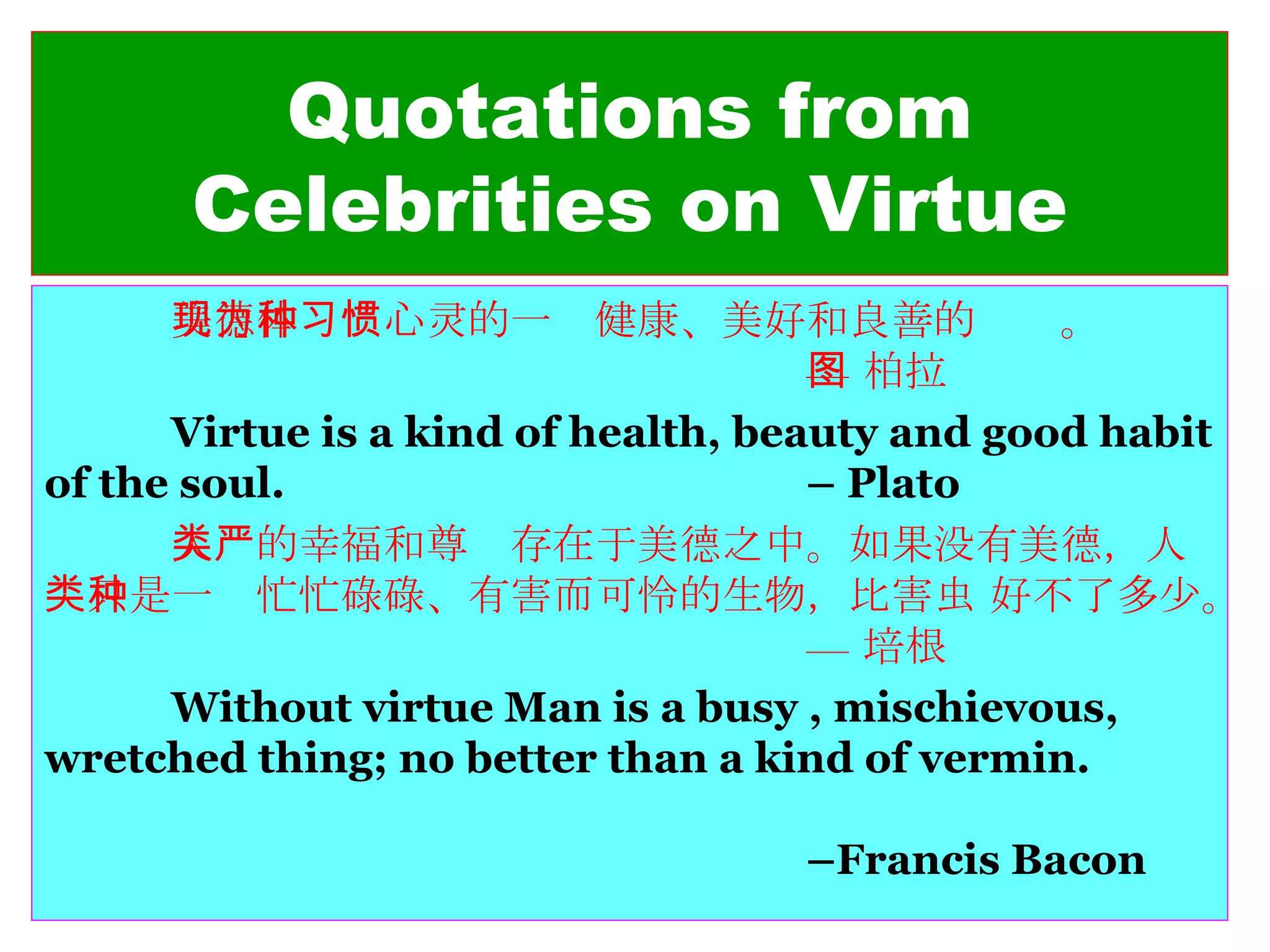 Quotations from Celebrities on Virtue 美德体现为心灵的一种健康、美好和良善的习惯。 — 柏拉图 Virtue is a kind of health, beauty and good habit of the soul.  – Plato 人类的幸福和尊严存在于美德之中。如果没有美德，人类只是一种忙忙碌碌、有害而可怜的生物，比害虫 好不了多少。 — 培根 Without virtue Man is a busy , mischievous, wretched thing; no better than a kind of vermin. –Francis Bacon 