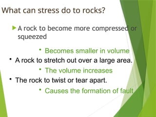 What can stress do to rocks?
 A rock to become more compressed or
squeezed
• Becomes smaller in volume
• A rock to stretch out over a large area.
• The volume increases
• The rock to twist or tear apart.
• Causes the formation of fault
 
