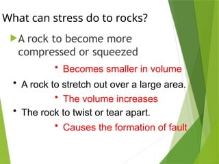 What can stress do to rocks?
A rock to become more
compressed or squeezed
• Becomes smaller in volume
• A rock to stretch out over a large area.
• The volume increases
• The rock to twist or tear apart.
• Causes the formation of fault
 