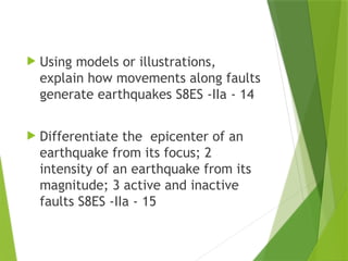  Using models or illustrations,
explain how movements along faults
generate earthquakes S8ES -IIa - 14
 Differentiate the epicenter of an
earthquake from its focus; 2
intensity of an earthquake from its
magnitude; 3 active and inactive
faults S8ES -IIa - 15
 