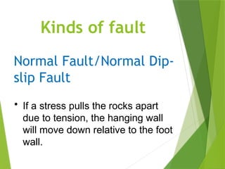 Kinds of fault
Normal Fault/Normal Dip-
slip Fault
• If a stress pulls the rocks apart
due to tension, the hanging wall
will move down relative to the foot
wall.
 