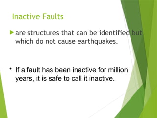 Inactive Faults
 are structures that can be identified but
which do not cause earthquakes.
• If a fault has been inactive for million
years, it is safe to call it inactive.
 