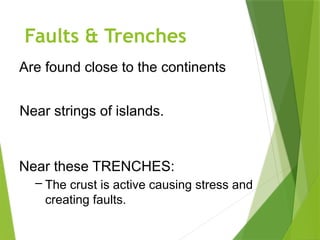 Faults & Trenches
Are found close to the continents
Near strings of islands.
Near these TRENCHES:
– The crust is active causing stress and
creating faults.
 