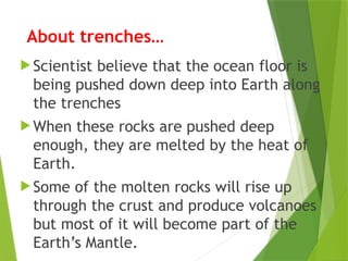 About trenches…
 Scientist believe that the ocean floor is
being pushed down deep into Earth along
the trenches
 When these rocks are pushed deep
enough, they are melted by the heat of
Earth.
 Some of the molten rocks will rise up
through the crust and produce volcanoes
but most of it will become part of the
Earth’s Mantle.
 