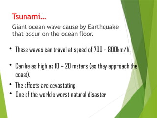 Tsunami…
Giant ocean wave cause by Earthquake
that occur on the ocean floor.
• These waves can travel at speed of 700 – 800km/h.
• Can be as high as 10 – 20 meters (as they approach the
coast).
• The effects are devastating
• One of the world’s worst natural disaster
 