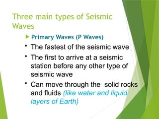 Three main types of Seismic
Waves
 Primary Waves (P Waves)
• The fastest of the seismic wave
• The first to arrive at a seismic
station before any other type of
seismic wave
• Can move through the solid rocks
and fluids (like water and liquid
layers of Earth)
 