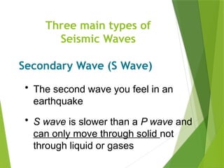 Three main types of
Seismic Waves
Secondary Wave (S Wave)
• The second wave you feel in an
earthquake
• S wave is slower than a P wave and
can only move through solid not
through liquid or gases
 