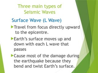 Three main types of
Seismic Waves
Surface Wave (L Wave)
Travel from focus directly upward
to the epicentre.
Earth’s surface moves up and
down with each L wave that
passes
Cause most of the damage during
the earthquake because they
bend and twist Earth’s surface.
 