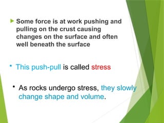  Some force is at work pushing and
pulling on the crust causing
changes on the surface and often
well beneath the surface
• This push-pull is called stress
• As rocks undergo stress, they slowly
change shape and volume.
 