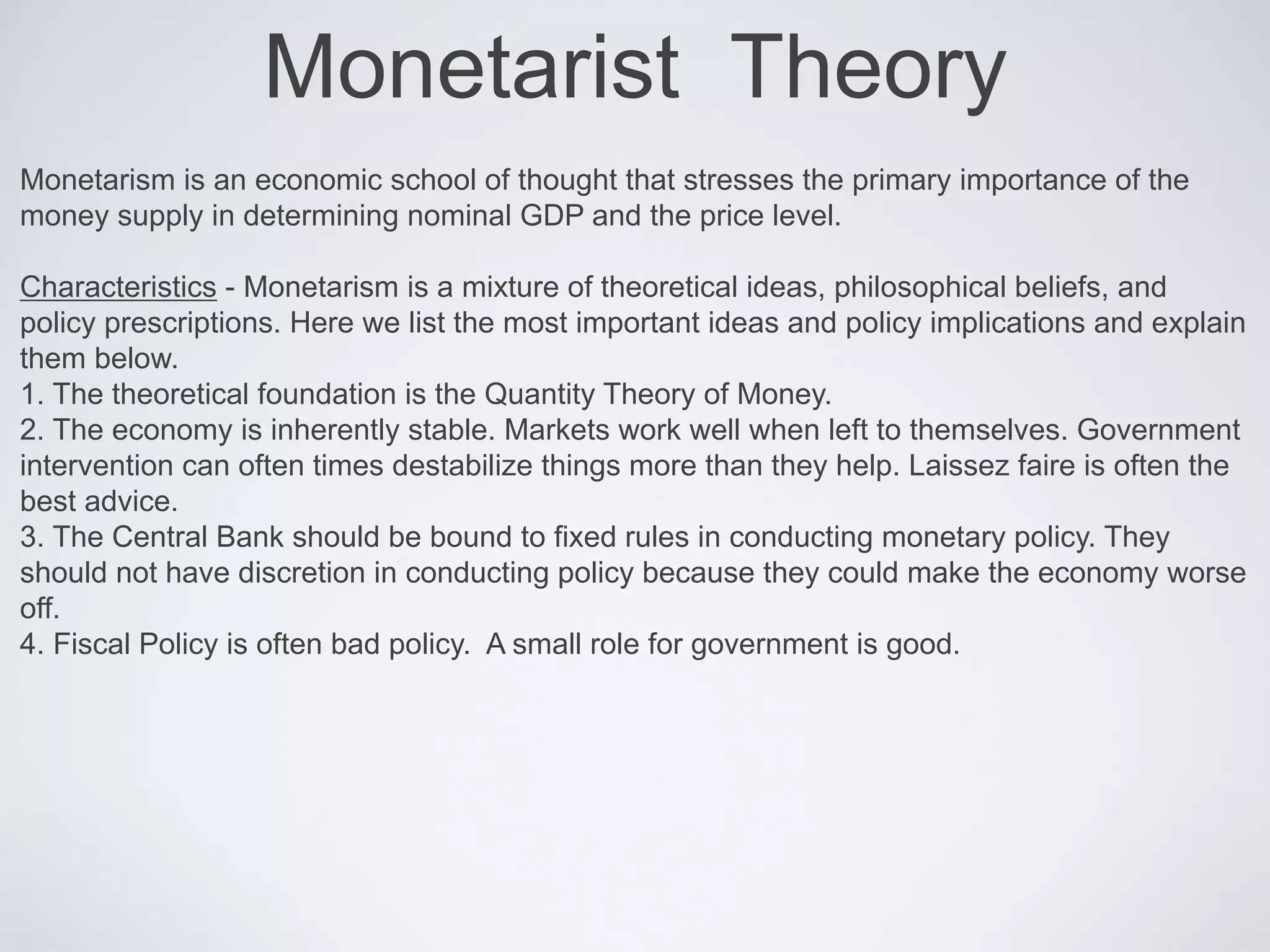 Monetarist Theory
Monetarism is an economic school of thought that stresses the primary importance of the
money supply in determining nominal GDP and the price level.
Characteristics - Monetarism is a mixture of theoretical ideas, philosophical beliefs, and
policy prescriptions. Here we list the most important ideas and policy implications and explain
them below.
1. The theoretical foundation is the Quantity Theory of Money.
2. The economy is inherently stable. Markets work well when left to themselves. Government
intervention can often times destabilize things more than they help. Laissez faire is often the
best advice.
3. The Central Bank should be bound to fixed rules in conducting monetary policy. They
should not have discretion in conducting policy because they could make the economy worse
off.
4. Fiscal Policy is often bad policy. A small role for government is good.
 