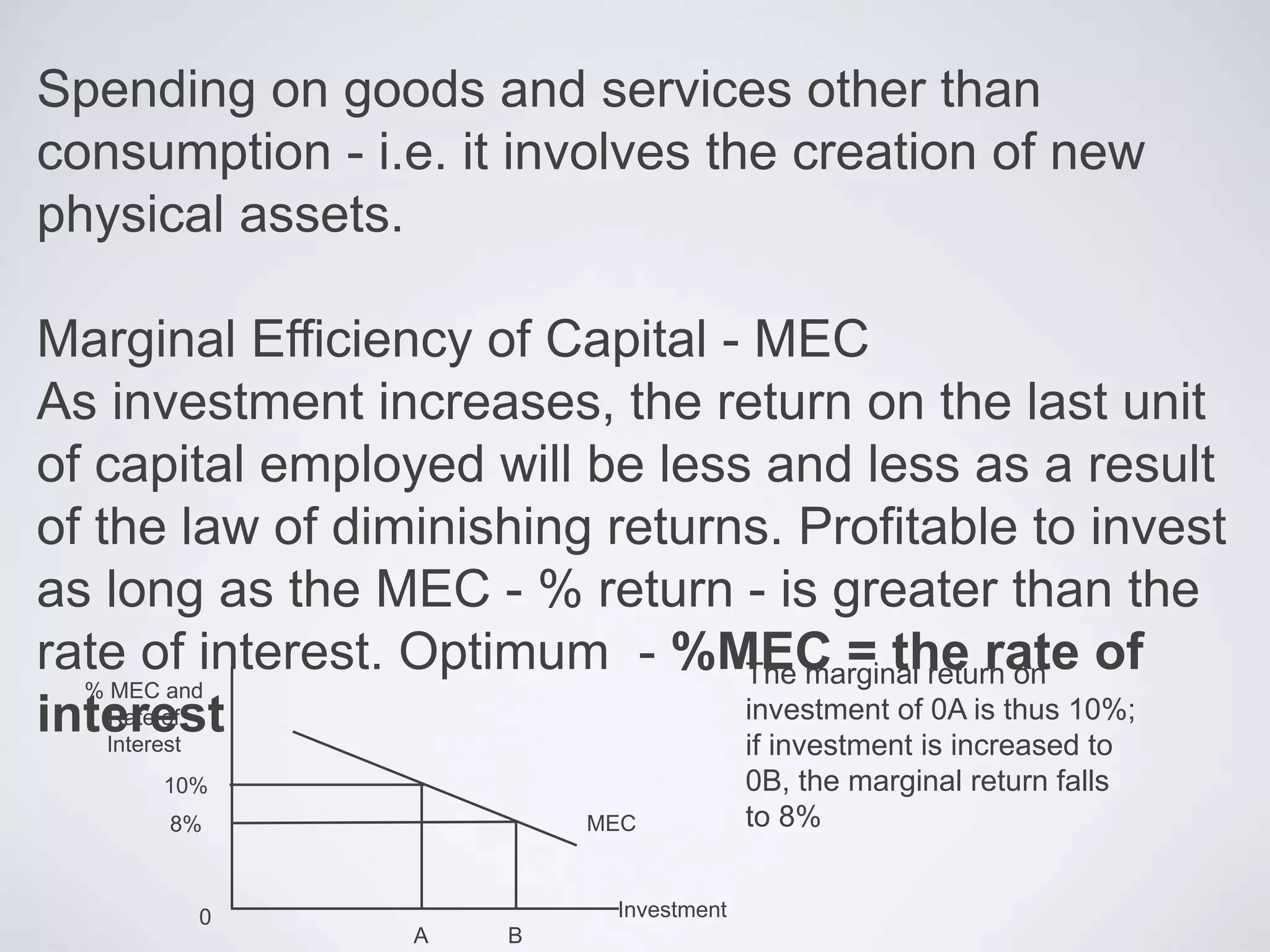Spending on goods and services other than
consumption - i.e. it involves the creation of new
physical assets.
Marginal Efficiency of Capital - MEC
As investment increases, the return on the last unit
of capital employed will be less and less as a result
of the law of diminishing returns. Profitable to invest
as long as the MEC - % return - is greater than the
rate of interest. Optimum - %MEC = the rate of
interest
MEC
10%
B
Investment
% MEC and
Rate of
Interest
8%
A
0
The marginal return on
investment of 0A is thus 10%;
if investment is increased to
0B, the marginal return falls
to 8%
 