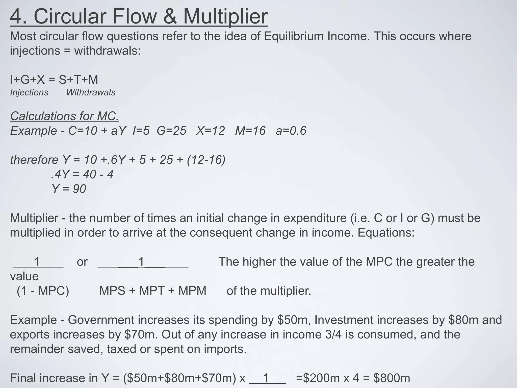 4. Circular Flow & Multiplier
Most circular flow questions refer to the idea of Equilibrium Income. This occurs where
injections = withdrawals:
I+G+X = S+T+M
Injections Withdrawals
Calculations for MC.
Example - C=10 + aY I=5 G=25 X=12 M=16 a=0.6
therefore Y = 10 +.6Y + 5 + 25 + (12-16)
.4Y = 40 - 4
Y = 90
Multiplier - the number of times an initial change in expenditure (i.e. C or I or G) must be
multiplied in order to arrive at the consequent change in income. Equations:
1 or ___1___ The higher the value of the MPC the greater the
value
(1 - MPC) MPS + MPT + MPM of the multiplier.
Example - Government increases its spending by $50m, Investment increases by $80m and
exports increases by $70m. Out of any increase in income 3/4 is consumed, and the
remainder saved, taxed or spent on imports.
Final increase in Y = ($50m+$80m+$70m) x 1 =$200m x 4 = $800m
 