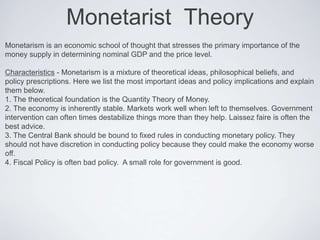 Monetarist Theory
Monetarism is an economic school of thought that stresses the primary importance of the
money supply in determining nominal GDP and the price level.
Characteristics - Monetarism is a mixture of theoretical ideas, philosophical beliefs, and
policy prescriptions. Here we list the most important ideas and policy implications and explain
them below.
1. The theoretical foundation is the Quantity Theory of Money.
2. The economy is inherently stable. Markets work well when left to themselves. Government
intervention can often times destabilize things more than they help. Laissez faire is often the
best advice.
3. The Central Bank should be bound to fixed rules in conducting monetary policy. They
should not have discretion in conducting policy because they could make the economy worse
off.
4. Fiscal Policy is often bad policy. A small role for government is good.
 