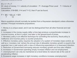 Quantity Theory of Money
M x V = P x T
M= stock of money V = velocity of circulation P = Average Price Level T = Volume of
transactions
Calculation: if M=$60, V=4 and T=12, then P can be found.
P = MV = 60 x 4 = $20
T 12
Macro-questions should normally be tackled from a Keynesian standpoint unless otherwise
advised. Principal monetarist propositions:
1. Money is a unique asset, and it can be distinguished from all other financial and real
assets.
2. Increases in the money supply (after a time lag) produce a proportionate increase in
nominal income, at first in output, and later in the general level of prices.
3. Monetary policy is an effective technique for controlling the economy; fiscal policy is
ineffective and incomes policy is counter-productive.
4. Effective monetary policy requires the adoption of a system of monetary base control, as
well as a ‘monetary rule’ (where the annual rate of allowable monetary growth is equal to the
expected rise in real output) with a view of influencing expectations in a downward direction.
5. Reduction of Government borrowing reduces monetary growth and thus also inflation.
6. Increases in Government spending simply increase inflation and not employment.
7. Unemployment can only be maintained at a level below its natural rate at the cost of
accelerating inflation.
8. Excessive wage increases in tight monetary conditions increase unemployment.
 