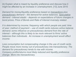 (b) Explain what is meant by liquidity preference and discuss how it
might be affected by an increase in unemployment. [13] June 2010
Demand for money/liquidity preference based on transactions plus
precautionary demand – the demand for active balances. Speculative
demand - interest elastic - depends on expectations of future changes in
bond prices. Price of Bonds and Rate of Interest inversely related.
It is determined by income; frequency with which people are paid; time
of year; method of payment – use of credit cards reduces active balance
demand; some influence on precautionary demand from the rate of
interest – although this is likely to be more relevant to firms’ active
balances than individuals. An increase in unemployment would affect
income:
Less consumption but compensating change in the use of credit cards.
People move more money out of precautionary into transactionary. The
demand for precautionary tends to rise with income.
Company profits/returns most likely reduced and liquidity preference
change. More into transactionary.
 