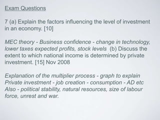 Exam Questions
7 (a) Explain the factors influencing the level of investment
in an economy. [10]
MEC theory - Business confidence - change in technology,
lower taxes expected profits, stock levels (b) Discuss the
extent to which national income is determined by private
investment. [15] Nov 2008
Explanation of the multiplier process - graph to explain
Private investment - job creation - consumption - AD etc
Also - political stability, natural resources, size of labour
force, unrest and war.
 