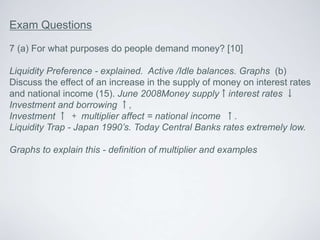 Exam Questions
7 (a) For what purposes do people demand money? [10]
Liquidity Preference - explained. Active /Idle balances. Graphs (b)
Discuss the effect of an increase in the supply of money on interest rates
and national income (15). June 2008Money supply↑interest rates ↓
Investment and borrowing ↑,
Investment ↑ + multiplier affect = national income ↑.
Liquidity Trap - Japan 1990’s. Today Central Banks rates extremely low.
Graphs to explain this - definition of multiplier and examples
 