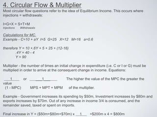4. Circular Flow & Multiplier
Most circular flow questions refer to the idea of Equilibrium Income. This occurs where
injections = withdrawals:
I+G+X = S+T+M
Injections Withdrawals
Calculations for MC.
Example - C=10 + aY I=5 G=25 X=12 M=16 a=0.6
therefore Y = 10 +.6Y + 5 + 25 + (12-16)
.4Y = 40 - 4
Y = 90
Multiplier - the number of times an initial change in expenditure (i.e. C or I or G) must be
multiplied in order to arrive at the consequent change in income. Equations:
1 or ___1___ The higher the value of the MPC the greater the
value
(1 - MPC) MPS + MPT + MPM of the multiplier.
Example - Government increases its spending by $50m, Investment increases by $80m and
exports increases by $70m. Out of any increase in income 3/4 is consumed, and the
remainder saved, taxed or spent on imports.
Final increase in Y = ($50m+$80m+$70m) x 1 =$200m x 4 = $800m
 