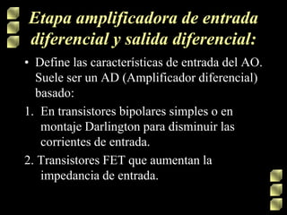 Etapa amplificadora de entrada
diferencial y salida diferencial:
• Define las características de entrada del AO.
Suele ser un AD (Amplificador diferencial)
basado:
1. En transistores bipolares simples o en
montaje Darlington para disminuir las
corrientes de entrada.
2. Transistores FET que aumentan la
impedancia de entrada.
 