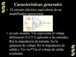 Características generales
• El circuito eléctrico equivalente de un
amplificador operacional.
• en este modelo, Vin representa el voltaje
diferencial (V2-V1) aplicado a las entradas;
Rin la impedancia de entrada, Ao la
ganancia de voltaje, Ro la impedancia de
salida y Vo=Ao*Vin el voltaje de salida
resultante.
 