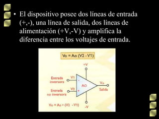 • El dispositivo posee dos líneas de entrada
(+,-), una línea de salida, dos líneas de
alimentación (+V,-V) y amplifica la
diferencia entre los voltajes de entrada.
 