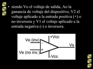 • siendo Vo el voltaje de salida, Ao la
ganancia de voltaje del dispositivo, V2 el
voltaje aplicado a la entrada positiva (+) o
no inversora y V1 el voltaje aplicado a la
entrada negativa (-) o inversora.
 