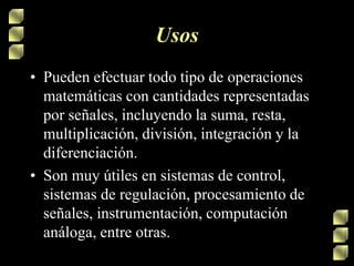 Usos
• Pueden efectuar todo tipo de operaciones
matemáticas con cantidades representadas
por señales, incluyendo la suma, resta,
multiplicación, división, integración y la
diferenciación.
• Son muy útiles en sistemas de control,
sistemas de regulación, procesamiento de
señales, instrumentación, computación
análoga, entre otras.
 