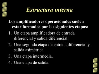 Estructura interna
Los amplificadores operacionales suelen
estar formados por las siguientes etapas:
1. Un etapa amplificadora de entrada
diferencial y salida diferencial.
2. Una segunda etapa de entrada diferencial y
salida asimétrica.
3. Una etapa intermedia.
4. Una etapa de salida.
 