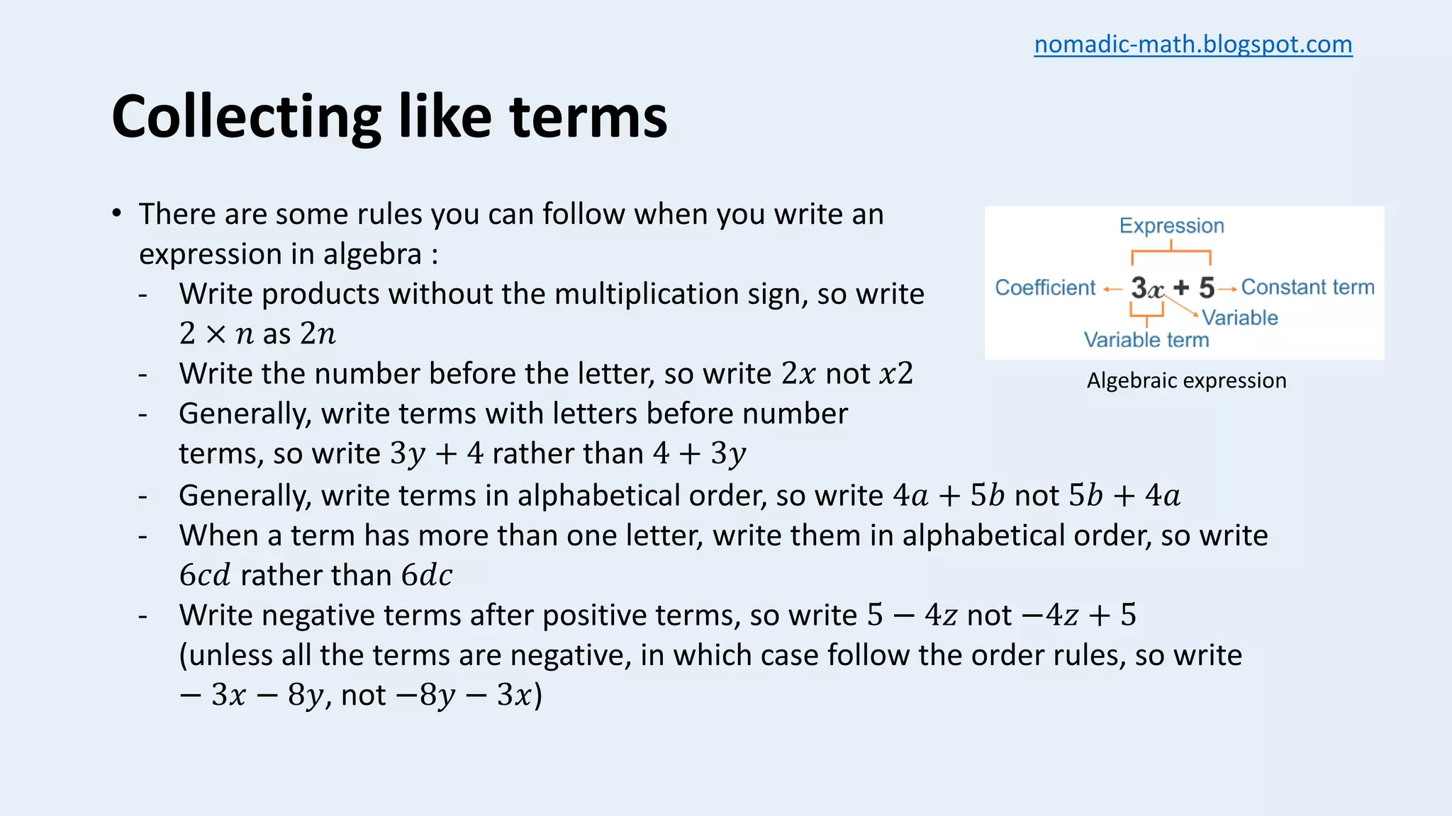 Collecting like terms
• There are some rules you can follow when you write an
expression in algebra :
- Write products without the multiplication sign, so write
2 × 𝑛 as 2𝑛
- Write the number before the letter, so write 2𝑥 not 𝑥2
- Generally, write terms with letters before number
terms, so write 3𝑦 + 4 rather than 4 + 3𝑦
- Generally, write terms in alphabetical order, so write 4𝑎 + 5𝑏 not 5𝑏 + 4𝑎
- When a term has more than one letter, write them in alphabetical order, so write
6𝑐𝑑 rather than 6𝑑𝑐
- Write negative terms after positive terms, so write 5 − 4𝑧 not −4𝑧 + 5
(unless all the terms are negative, in which case follow the order rules, so write
− 3𝑥 − 8𝑦, not −8𝑦 − 3𝑥)
Algebraic expression
nomadic-math.blogspot.com
 