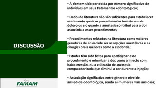 DISCUSSÃO
0106
• A dor tem sido percebida por número significativo de
indivíduos em seus tratamentos odontológicos;
• Dados de literatura não são suficientes para estabelecer
exatamente quais os procedimentos invasivos mais
dolorosos e o quanto a anestesia contribui para a dor
associada a esses procedimentos;
• Procedimentos relatados na literatura como maiores
geradores de ansiedade ser as injeções anestésicas e as
cirurgias orais menores como a exodontia;
•Estudos têm sido feitos para aperfeiçoar esse
procedimento e minimizar a dor, como a injeção com
baixa pressão, ou a utilização de anestesia
computadorizada que diminui a dor durante a injeção;
• Associação significativa entre gênero e nível de
ansiedade odontológica, sendo as mulheres mais ansiosas;
 
