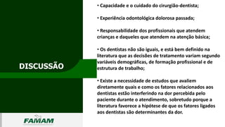 DISCUSSÃO
0106
• Capacidade e o cuidado do cirurgião-dentista;
• Experiência odontológica dolorosa passada;
• Responsabilidade dos profissionais que atendem
crianças e daqueles que atendem na atenção básica;
• Os dentistas não são iguais, e está bem definido na
literatura que as decisões de tratamento variam segundo
variáveis demográficas, de formação profissional e de
estrutura de trabalho;
• Existe a necessidade de estudos que avaliem
diretamente quais e como os fatores relacionados aos
dentistas estão interferindo na dor percebida pelo
paciente durante o atendimento, sobretudo porque a
literatura favorece a hipótese de que os fatores ligados
aos dentistas são determinantes da dor.
 
