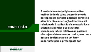 CONCLUSÃO
0106
A ansiedade odontológica é a variável
melhor definida como determinante da
percepção de dor pelo paciente durante o
atendimento e a sensação dolorosa está
relacionada à realização da anestesia local.
Existem evidências que os fatores
sociodemográficos relativos ao paciente
não sejam determinantes da dor, mas que a
atitude do dentista seja um fator
importante para a presença da dor.
 