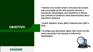 OBJETIVO
0106
• Realizar uma revisão ampla e minuciosa de estudos
sobre percepção de dor pelo paciente durante o
tratamento odontológico, para identificar os fatores
que a literatura estabelece como determinantes dessa
experiência dolorosa;
• LILACS, Medline, Scielo, BBO e Pubmed entre 1991 e
2011;
• 36 artigos que apontavam algum fator clínico ou não
clínico associado à dor durante o tratamento
odontológico.
 