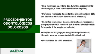 PROCEDIMENTOS
ODONTOLÓGICOS
DOLOROSOS
0106
• Para minimizar ou evitar a dor durante o procedimento
odontológico, é feita a anestesia local ou regional;
• Durante a realização de exodontias em ambulatório, 15%
dos pacientes relataram dor durante a anestesia;
• Pacientes submetidos à anestesia local para raspagem e
cirurgia periodontal referiram que a dor da anestesia local
foi superior à da terapia periodontal;
• Bloqueio do NAI; injeção no ligamento periodontal;
bloqueio mentual e a anestesia infiltrativa local;
• Possibilidade de falha anestésica.
 