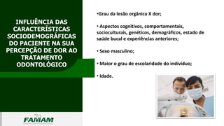 INFLUÊNCIA DAS
CARACTERÍSTICAS
SOCIODEMOGRÁFICAS
DO PACIENTE NA SUA
PERCEPÇÃO DE DOR AO
TRATAMENTO
ODONTOLÓGICO
0106
•Grau da lesão orgânica X dor;
• Aspectos cognitivos, comportamentais,
socioculturais, genéticos, demográficos, estado de
saúde bucal e experiências anteriores;
• Sexo masculino;
• Maior o grau de escolaridade do indivíduo;
• Idade.
 