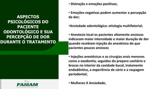 ASPECTOS
PSICOLÓGICOS DO
PACIENTE
ODONTOLÓGICO E SUA
PERCEPÇÃO DE DOR
DURANTE O TRATAMENTO
0106
• Distração e emoções positivas;
• Emoções negativas podem aumentar a percepção
da dor;
•Ansiedade odontológica: etiologia multifatorial;
• Anestesia local os pacientes altamente ansiosos
indicaram maior intensidade e maior duração de dor
quando recebiam injeção do anestésico do que
pacientes poucos ansiosos
• Injeções anestésicas e as cirurgias orais menores
como a exodontia, seguidos do preparo cavitário e
brocas no interior da cavidade bucal, tratamento
endodôntico, a experiência de cárie e a raspagem
periodontal;
• Mulheres X Ansiedade;
 
