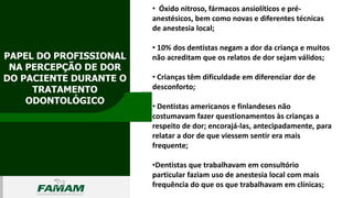 PAPEL DO PROFISSIONAL
NA PERCEPÇÃO DE DOR
DO PACIENTE DURANTE O
TRATAMENTO
ODONTOLÓGICO
0106
• Óxido nitroso, fármacos ansiolíticos e pré-
anestésicos, bem como novas e diferentes técnicas
de anestesia local;
• 10% dos dentistas negam a dor da criança e muitos
não acreditam que os relatos de dor sejam válidos;
• Crianças têm dificuldade em diferenciar dor de
desconforto;
• Dentistas americanos e finlandeses não
costumavam fazer questionamentos às crianças a
respeito de dor; encorajá-las, antecipadamente, para
relatar a dor de que viessem sentir era mais
frequente;
•Dentistas que trabalhavam em consultório
particular faziam uso de anestesia local com mais
frequência do que os que trabalhavam em clínicas;
 